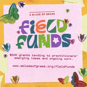 A Logo reads: A Blade of Grass Field Funds in colorful letters. Below text reads: $500 grants tending to practitioners' emerging ideas and ongoing work. At the bottom of the graphic the website www.abladeofgrass.org/fieldfunds is listed. Stickers in the shape of hearts and butterflies surround the text.
